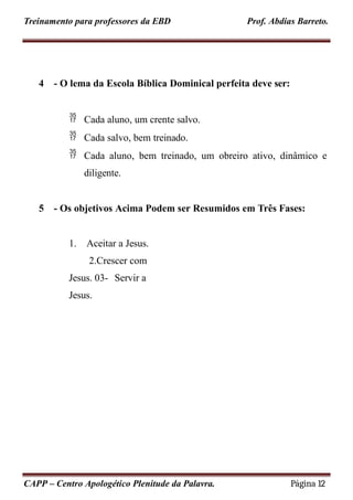 Treinamento para professores da EBD Prof. Abdias Barreto.
4 - O lema da Escola Bíblica Dominical perfeita deve ser:
 Cada aluno, um crente salvo.
 Cada salvo, bem treinado.
 Cada aluno, bem treinado, um obreiro ativo, dinâmico e
diligente.
5 - Os objetivos Acima Podem ser Resumidos em Três Fases:
1. Aceitar a Jesus.
2.Crescer com
Jesus. 03- Servir a
Jesus.
CAPP – Centro Apologético Plenitude da Palavra. Página 12
 