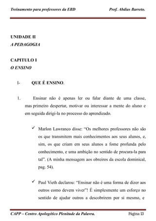 Treinamento para professores da EBD Prof. Abdias Barreto.
UNIDADE II
A PEDAGOGIA
CAPITULO I
O ENSINO
CAPP – Centro Apologético Plenitude da Palavra. Página 13
I- QUE É ENSINO.
1. Ensinar não é apenas ler ou falar diante de uma classe,
mas primeiro despertar, motivar ou interessar a mente do aluno e
em seguida dirigi-la no processo do aprendizado.
 Marlon Lawranco disse: “Os melhores professores não são
os que transmitem mais conhecimentos aos seus alunos, e,
sim, os que criam em seus alunos a fome profunda pelo
conhecimento, e uma ambição no sentido de procura-la para
tal”. (A minha mensagem aos obreiros da escola dominical,
pag. 54).
 Paul Vieth declarou: “Ensinar não é uma forma de dizer aos
outros como devem viver”! É simplesmente um esforço no
sentido de ajudar outros a descobrirem por si mesmo, e
 