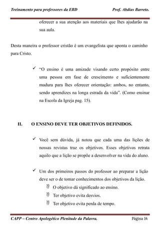 Treinamento para professores da EBD Prof. Abdias Barreto.
oferecer a sua atenção aos materiais que lhes ajudarão na
sua aula.
Desta maneira o professor cristão é um evangelista que aponta o caminho
para Cristo.
 “O ensino é uma amizade visando certo propósito entre
uma pessoa em fase de crescimento e suficientemente
madura para lhes oferecer orientação: ambos, no entanto,
sendo aprendizes na longa estrada da vida”. (Como ensinar
na Escola da Igreja pag. 15).
II. O ENSINO DEVE TER OBJETIVOS DEFINIDOS.
 Você sem dúvida, já notou que cada uma das lições de
nossas revistas traz os objetivos. Esses objetivos retrata
aquilo que a lição se propõe a desenvolver na vida do aluno.
 Um dos primeiros passos do professor ao preparar a lição
deve ser o de tomar conhecimentos dos objetivos da lição.
 O objetivo dá significado ao ensino.
 Ter objetivo evita desvios.
 Ter objetivo evita perda de tempo.
CAPP – Centro Apologético Plenitude da Palavra. Página 14
 