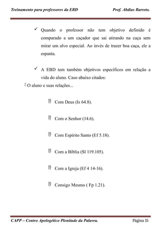 Treinamento para professores da EBD Prof. Abdias Barreto.
 Quando o professor não tem objetivo definido é
comparado a um caçador que sai atirando na caça sem
mirar um alvo especial. Ao invés de trazer boa caça, ele a
espanta.
 A EBD tem também objetivos específicos em relação a
vida do aluno. Caso abaixo citados:
- O aluno e suas relações...
 Com Deus (Is 64.8).
 Com o Senhor (14.6).
 Com Espírito Santo (Ef 5.18).
 Com a Bíblia (Sl 119.105).
 Com a Igreja (Ef 4 14-16).
 Consigo Mesmo ( Fp 1.21).
CAPP – Centro Apologético Plenitude da Palavra. Página 15
 