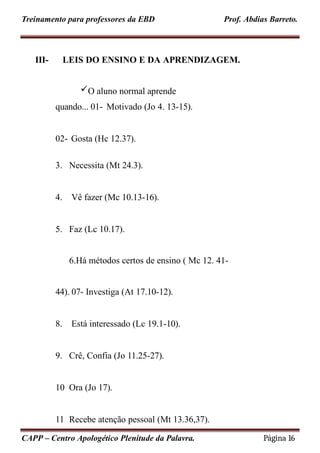 Treinamento para professores da EBD Prof. Abdias Barreto.
III-
CAPP – Centro Apologético Plenitude da Palavra. Página 16
LEIS DO ENSINO E DA APRENDIZAGEM.
O aluno normal aprende
quando... 01- Motivado (Jo 4. 13-15).
02- Gosta (Hc 12.37).
3. Necessita (Mt 24.3).
4. Vê fazer (Mc 10.13-16).
5. Faz (Lc 10.17).
6.Há métodos certos de ensino ( Mc 12. 41-
44). 07- Investiga (At 17.10-12).
8. Está interessado (Lc 19.1-10).
9. Crê, Confia (Jo 11.25-27).
10 Ora (Jo 17).
11 Recebe atenção pessoal (Mt 13.36,37).
 