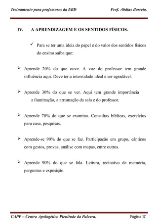 Treinamento para professores da EBD Prof. Abdias Barreto.
IV. A APRENDIZAGEM E OS SENTIDOS FÍSICOS.
 Para se ter uma ideia do papel e do valor dos sentidos físicos
do ensino saiba que:
 Aprende 20% do que ouve. A voz do professor tem grande
influência aqui. Deve ter a intensidade ideal e ser agradável.
 Aprende 30% do que se ver. Aqui tem grande importância
a iluminação, a arrumação da sala e do professor.
 Aprende 70% do que se examina. Consultas bíblicas, exercícios
para casa, pesquisas.
 Aprende-se 90% do que se faz. Participação em grupo, cânticos
com gestos, provas, análise com mapas, entre outros.
 Aprende 90% do que se fala. Leitura, recitativo de memória,
perguntas e exposição.
CAPP – Centro Apologético Plenitude da Palavra. Página 17
 