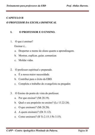 Treinamento para professores da EBD Prof. Abdias Barreto.
CAPITULO II
O PROFESSOR DA ESCOLA DOMINICAL
I. O PROFESSOR E O ENSINO.
1. O que é ensinar?
Ensinar é...
a. Despertar a mente do aluno quanto a aprendizagem.
b. Mostrar, explicar, guiar, comunicar.
c. Moldar vidas.
2. O professor espiritual e preparado.
a. É a nossa maior necessidade.
b. Contribui para o êxito da EBD.
c. Completa o trabalho do evangelista ou pregador.
3. O Ensino do ponto de vista do professor.
a. Por que ensinar? (Mt 28.19).
b. Qual o seu propósito no ensino? (Lc 13.22-24).
c. O que ensinarei? (Mt 28.20).
d. A quem ensinarei? (Dt 31.12).
e. Como ensinarei? (II Ts 2.15; I Pe 3.15).
CAPP – Centro Apologético Plenitude da Palavra. Página 18
 