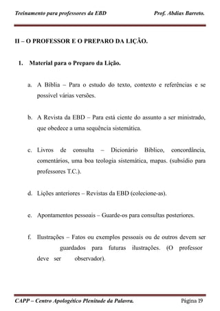 Treinamento para professores da EBD Prof. Abdias Barreto.
II – O PROFESSOR E O PREPARO DA LIÇÃO.
1. Material para o Preparo da Lição.
a. A Bíblia – Para o estudo do texto, contexto e referências e se
possível várias versões.
b. A Revista da EBD – Para está ciente do assunto a ser ministrado,
que obedece a uma sequência sistemática.
c. Livros de consulta – Dicionário Bíblico, concordância,
comentários, uma boa teologia sistemática, mapas. (subsídio para
professores T.C.).
d. Lições anteriores – Revistas da EBD (colecione-as).
e. Apontamentos pessoais – Guarde-os para consultas posteriores.
f. Ilustrações – Fatos ou exemplos pessoais ou de outros devem ser
guardados para futuras ilustrações. (O professor
deve ser observador).
CAPP – Centro Apologético Plenitude da Palavra. Página 19
 