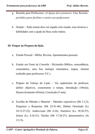 Treinamento para professores da EBD Prof. Abdias Barreto.
g. Reunião para Professores. (A Igreja deve promover Uma Reunião
periódica para facilitar o ensino aos professores)
h. Oração – Todo ensino deve ser regado com oração, suas técnicas e
habilidades sem a ajuda de Deus serão inúteis.
02- Etapas no Preparo da lição.
a. Estudo Pessoal – Bíblia, Revista, Apontamentos pessoais.
b. Estudo em Fonte de Consulta - Dicionário Bíblico, concordância,
comentários, uma boa teologia sistemática, mapas, internet
(subsídio para professores T.C.).
c. Preparo do Esboço da Lição – Ver suplemento do professor,
definir objetivos, cronometrar o tempo, Introdução (10min),
Desenvolvimento (45min), Conclusão (5 min).
d. Escolha do Método e Material – Métodos expositivos (Mt 5.1,2),
Perguntas e Respostas (Mt 22.41-46), Debate Orientado (Lc
24.15-27,32). Audiovisual (Mt 6.26), Narrativo (Lc 10.30-37),
leitura (Lc 4.16-21). Tarefas (Mt 17.24-27), demonstrativo (Jo
13.15).
CAPP – Centro Apologético Plenitude da Palavra. Página 20
 