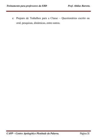 Treinamento para professores da EBD Prof. Abdias Barreto.
e. Preparo de Trabalhos para a Classe – Questionários escrito ou
oral, pesquisas, dinâmicas, entre outros.
CAPP – Centro Apologético Plenitude da Palavra. Página 21
 