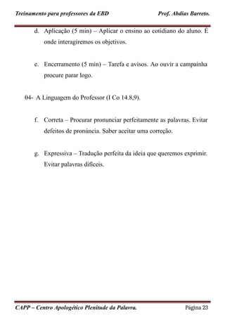 Treinamento para professores da EBD Prof. Abdias Barreto.
d. Aplicação (5 min) – Aplicar o ensino ao cotidiano do aluno. É
onde interagiremos os objetivos.
e. Encerramento (5 min) – Tarefa e avisos. Ao ouvir a campainha
procure parar logo.
04- A Linguagem do Professor (I Co 14.8,9).
f. Correta – Procurar pronunciar perfeitamente as palavras. Evitar
defeitos de pronúncia. Saber aceitar uma correção.
g. Expressiva – Tradução perfeita da ideia que queremos exprimir.
Evitar palavras difíceis.
CAPP – Centro Apologético Plenitude da Palavra. Página 23
 