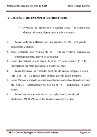 Treinamento para professores da EBD Prof. Abdias Barreto.
IV – JESUS COMO EXEMPLO DO PROFESSOR.
 O Mestre do professor é o Senhor Jesus – O Mestre dos
Mestres. Vejamos alguns pontos sobre o mestre.
1. Jesus Conhecia a Matéria que Ensinava (Lc 24.27) – Um grande
estudo para 2 alunos.
2. Jesus Conhecia seus Alunos (Jo 21) – Ele os visitava, conhecia-os
minunciosamente, tratava-os com amor.
3. Jesus Reconhecia o que havia de bom em seus alunos (Jo 1.47) –
Procuremos ver mais qualidades e menos defeitos.
4. Jesus Ensinava as verdades bíblicas de modo simples e claro
(Mt 11.16-19) – Ele levava fatos simples da vida como exemplo.
5. Jesus Variava o método de ensino conforme a ocasião e tipo de ouvinte
Mc 8.11-21 - (demonstrativo), Mc 12.41-44 – (audiovisual) e entre
outros.
6. Jesus Ensinava através de seu exemplo, isto é, sua vida de
obediência; Mt 11.29; Jo 13.15, Jesus é exemplo em tudo.
CAPP – Centro Apologético Plenitude da Palavra. Página 24
 