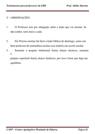 Treinamento para professores da EBD Prof. Abdias Barreto.
V – OBSERVAÇÕES
1. O Professor tem por obrigação saber a lição que vai ensinar. Se
não souber, nem inicie a aula.
2. Ele Precisa ensinar tão bem a lição bíblica de domingo, como um
bom professor de matemática ensina essa matéria em escola secular.
3. Somente o preparo intelectual forma alunos técnicos, somente
o
preparo espiritual forma alunos fanáticos, por isso é bom que haja um
equilíbrio.
CAPP – Centro Apologético Plenitude da Palavra. Página 25
 