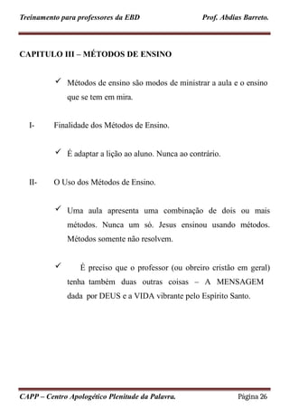 Treinamento para professores da EBD Prof. Abdias Barreto.
CAPITULO III – MÉTODOS DE ENSINO
 Métodos de ensino são modos de ministrar a aula e o ensino
que se tem em mira.
CAPP – Centro Apologético Plenitude da Palavra. Página 26
I- Finalidade dos Métodos de Ensino.
 É adaptar a lição ao aluno. Nunca ao contrário.
II- O Uso dos Métodos de Ensino.
 Uma aula apresenta uma combinação de dois ou mais
métodos. Nunca um só. Jesus ensinou usando métodos.
Métodos somente não resolvem.
 É preciso que o professor (ou obreiro cristão em geral)
tenha também duas outras coisas – A MENSAGEM
dada por DEUS e a VIDA vibrante pelo Espírito Santo.
 