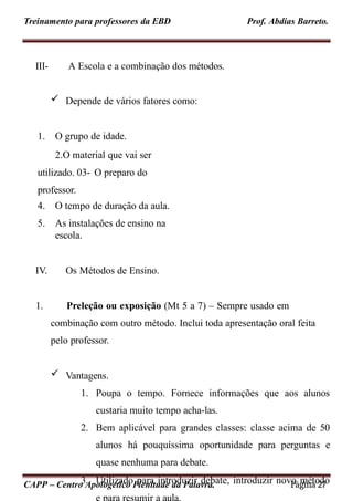 Treinamento para professores da EBD Prof. Abdias Barreto.
III-
CAPP – Centro Apologético Plenitude da Palavra. Página 27
A Escola e a combinação dos métodos.
 Depende de vários fatores como:
1. O grupo de idade.
2.O material que vai ser
utilizado. 03- O preparo do
professor.
4. O tempo de duração da aula.
5. As instalações de ensino na
escola.
IV. Os Métodos de Ensino.
1. Preleção ou exposição (Mt 5 a 7) – Sempre usado em
combinação com outro método. Inclui toda apresentação oral feita
pelo professor.
 Vantagens.
1. Poupa o tempo. Fornece informações que aos alunos
custaria muito tempo acha-las.
2. Bem aplicável para grandes classes: classe acima de 50
alunos há pouquíssima oportunidade para perguntas e
quase nenhuma para debate.
3. Utilizado para introduzir debate, introduzir novo método
 