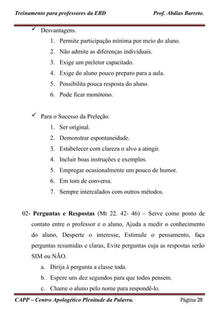 Prof. Abdias Barreto.
Treinamento para professores da EBD
 Desvantagens.
1. Permite participação mínima por meio do aluno.
2. Não admite as diferenças individuais.
3. Exige um preletor capacitado.
4. Exige do aluno pouco preparo para a aula.
5. Possibilita pouca resposta do aluno.
6. Pode ficar monótono.
 Para o Sucesso da Preleção.
1. Ser original.
2. Demonstrar espontaneidade.
3. Estabelecer com clareza o alvo a atingir.
4. Incluir boas instruções e exemplos.
5. Empregar ocasionalmente um pouco de humor.
6. Em tom de conversa.
7. Sempre intercalados com outros métodos.
02- Perguntas e Respostas (Mt 22. 42- 46) – Serve como ponto de
contato entre o professor e o aluno, Ajuda a medir o conhecimento
do aluno, Desperte o interesse, Estimule o pensamento, faça
perguntas resumidas e claras, Evite perguntas cuja as respostas serão
SIM ou NÃO.
a. Dirija à pergunta a classe toda.
b. Espere uns dez segundos para que todos pensem.
c. Chame o aluno pelo nome para respondê-lo.
CAPP – Centro Apologético Plenitude da Palavra. Página 28
 