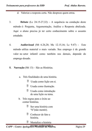 Treinamento para professores da EBD Prof. Abdias Barreto.
d. Valorize a resposta certa. Não despreze quem errou.
3. Debate (Lc 24.15-27,32) – A sequência na condução deste
método é: Pergunta, Argumentação, Análise e Resposta abalizada.
Aqui o aluno precisa já ter certo conhecimento sobre o assunto
estudado.
4. Audiovisual (Mt 6.26,28; Mc 12.15,16; Lc 9.47) - Este
método utiliza material o mais variado. Seu emprego é de grande
valor no setor infantil como também nos demais, depende do
emprego dosado.
5. Narração (Mt 13) – São as Histórias.
a. Três finalidades de uma história.
 Usada como lição em si.
 Usada como ilustração.
 Usada como introdução
de uma lição ou tema.
b. Três regras para o êxito ao
contar histórias.
 Ser uma história com
“h”(não mentir).
 Conhecer de fato a
história.
 Mentalize a história
mesmo conhecendo-a.
CAPP – Centro Apologético Plenitude da Palavra. Página 29
 