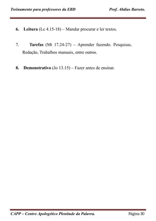 Treinamento para professores da EBD Prof. Abdias Barreto.
6. Leitura (Lc 4.15-18) – Mandar procurar e ler textos.
7. Tarefas (Mt 17.24-27) – Aprender fazendo. Pesquisas,
Redação, Trabalhos manuais, entre outros.
8. Demonstrativo (Jo 13.15) – Fazer antes de ensinar.
CAPP – Centro Apologético Plenitude da Palavra. Página 30
 