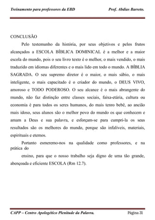 Treinamento para professores da EBD Prof. Abdias Barreto.
CONCLUSÃO
Pelo testemunho da história, por seus objetivos e pelos frutos
alcançados a ESCOLA BÍBLICA DOMINICAL é a melhor e a maior
escola do mundo, pois o seu livro texto é o melhor, o mais vendido, o mais
traduzido em idiomas diferentes e o mais lido em todo o mundo. A BÍBLIA
SAGRADA. O seu supremo diretor é o maior, o mais sábio, o mais
inteligente, o mais capacitado é o criador do mundo, o DEUS VIVO,
amoroso e TODO PODEROSO. O seu alcance é o mais abrangente do
mundo, não faz distinção entre classes sociais, faixa-etária, cultura ou
economia é para todos os seres humanos, do mais tenro bebê, ao ancião
mais idoso, seus alunos são o melhor povo do mundo os que conhecem e
amam a Deus e sua palavra, e esforçam-se para cumpri-la os seus
resultados são os melhores do mundo, porque são infalíveis, materiais,
espirituais e eternos.
Portanto esmeremo-nos na qualidade como professores, e na
prática do
ensino, para que o nosso trabalho seja digno de uma tão grande,
abençoada e eficiente ESCOLA (Rm 12.7).
CAPP – Centro Apologético Plenitude da Palavra. Página 31
 