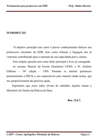 Treinamento para professores da EBD Prof. Abdias Barreto.
INTRODUCÃO
CAPP – Centro Apologético Plenitude da Palavra. Página 6
O objetivo principal este curso é prover conhecimentos básicos aos
professores iniciantes da EDB, bem como reforçar a bagagem dos já
veteranos contribuindo para o aumento de sua capacidade para o ensino.
Esta simples apostila tem como fonte principal o livro já consagrado
no assunto Manual da Escola Dominical CPAD, a Pr. Antônio
Gilberto – 10° edição – 1995. Portanto os méritos pertencem
primeiramente a DEUS, e aos responsáveis pelo manual citado acima, que
nos proporcionaram tão preciosa ajuda.
Esperamos que essas aulas sirvam de subsídios àqueles amam o
Ministério do Ensino da Palavra de Deus.
Rm. 12.6,7.
 