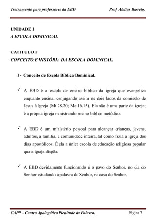 Treinamento para professores da EBD Prof. Abdias Barreto.
UNIDADE I
A ESCOLA DOMINICAL
CAPITULO I
CONCEITO E HISTÓRIA DA ESCOLA DOMINICAL.
I - Conceito de Escola Bíblica Dominical.
 A EBD é a escola de ensino bíblico da igreja que evangeliza
enquanto ensina, conjugando assim os dois lados da comissão de
Jesus à Igreja (Mt 28.20; Mc 16.15). Ela não é uma parte da igreja;
é a própria igreja ministrando ensino bíblico metódico.
 A EBD é um ministério pessoal para alcançar crianças, jovens,
adultos, a família, a comunidade inteira, tal como fazia a igreja dos
dias apostólicos. É ela a única escola de educação religiosa popular
que a igreja dispõe.
 A EBD devidamente funcionando é o povo do Senhor, no dia do
Senhor estudando a palavra do Senhor, na casa do Senhor.
CAPP – Centro Apologético Plenitude da Palavra. Página 7
 