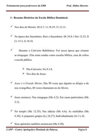 Treinamento para professores da EBD Prof. Abdias Barreto.
I - Resumo Histórico da Escola Bíblica Dominical.
 Nos dias de Moisés: Dt 6.7; 11.18,19; 31.12,13.
 Na época dos Sacerdotes, Reis e Sacerdotes: Dt 24.8; I Sm 12.23; II
Cr 15.3; Jr 18.18.
 Durante o Cativeiro Babilônico: Foi nessa época que criaram
as sinagogas. Elas eram usadas como escolas bíblica, casa de cultos
e escola pública.
 Pós-Cativeiro: Ne 8.1-8.
 Nos dias de Jesus:
 Jesus é o Grande Mestre. Das 90 vezes que alguém se dirigiu a ele
nos evangelhos, 60 vezes chamaram-no de Mestre.
 Jesus ensinava: Nas sinagogas (Mc 6.2); Em casas particulares (Mc
2.1);
 No templo (Mc 12.35); Nas aldeias (Mc 6.6); As multidões (Mc
6.34); A pequenos grupos (Lc 24.27); Individualmente (Jo 3 e 4).
 Seus apóstolos também ensinavam (Mc 6.30).
CAPP – Centro Apologético Plenitude da Palavra. Página 8
 