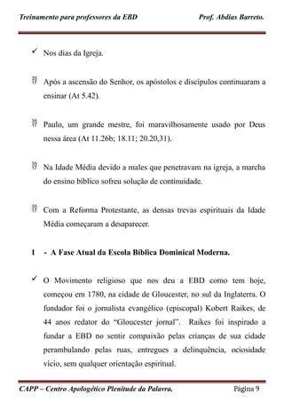 Treinamento para professores da EBD Prof. Abdias Barreto.
 Nos dias da Igreja.
 Após a ascensão do Senhor, os apóstolos e discípulos continuaram a
ensinar (At 5.42).
 Paulo, um grande mestre, foi maravilhosamente usado por Deus
nessa área (At 11.26b; 18.11; 20.20,31).
 Na Idade Média devido a males que penetravam na igreja, a marcha
do ensino bíblico sofreu solução de continuidade.
 Com a Reforma Protestante, as densas trevas espirituais da Idade
Média começaram a desaparecer.
1 - A Fase Atual da Escola Bíblica Dominical Moderna.
 O Movimento religioso que nos deu a EBD como tem hoje,
começou em 1780, na cidade de Gloucester, no sul da Inglaterra. O
fundador foi o jornalista evangélico (episcopal) Kobert Raikes, de
44 anos redator do “Gloucester jornal”. Raikes foi inspirado a
fundar a EBD no sentir compaixão pelas crianças de sua cidade
perambulando pelas ruas, entregues a delinquência, ociosidade
vício, sem qualquer orientação espiritual.
CAPP – Centro Apologético Plenitude da Palavra. Página 9
 