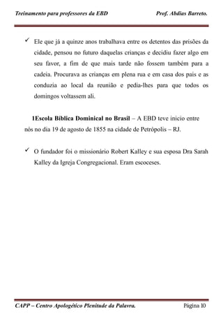 Treinamento para professores da EBD Prof. Abdias Barreto.
 Ele que já a quinze anos trabalhava entre os detentos das prisões da
cidade, pensou no futuro daquelas crianças e decidiu fazer algo em
seu favor, a fim de que mais tarde não fossem também para a
cadeia. Procurava as crianças em plena rua e em casa dos pais e as
conduzia ao local da reunião e pedia-lhes para que todos os
domingos voltassem ali.
1Escola Bíblica Dominical no Brasil – A EBD teve inicio entre
nós no dia 19 de agosto de 1855 na cidade de Petrópolis – RJ.
 O fundador foi o missionário Robert Kalley e sua esposa Dra Sarah
Kalley da Igreja Congregacional. Eram escoceses.
CAPP – Centro Apologético Plenitude da Palavra. Página 10
 