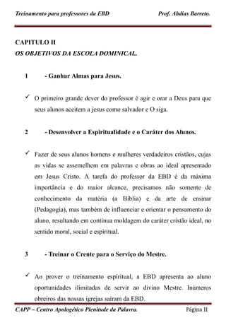 Treinamento para professores da EBD Prof. Abdias Barreto.
CAPITULO II
OS OBJETIVOS DA ESCOLA DOMINICAL.
1 - Ganhar Almas para Jesus.
 O primeiro grande dever do professor é agir e orar a Deus para que
seus alunos aceitem a jesus como salvador e O siga.
2 - Desenvolver a Espiritualidade e o Caráter dos Alunos.
 Fazer de seus alunos homens e mulheres verdadeiros cristãos, cujas
as vidas se assemelhem em palavras e obras ao ideal apresentado
em Jesus Cristo. A tarefa do professor da EBD é da máxima
importância e do maior alcance, precisamos não somente de
conhecimento da matéria (a Bíblia) e da arte de ensinar
(Pedagogia), mas também de influenciar e orientar o pensamento do
aluno, resultando em contínua moldagem do caráter cristão ideal, no
sentido moral, social e espiritual.
3 - Treinar o Crente para o Serviço do Mestre.
 Ao prover o treinamento espiritual, a EBD apresenta ao aluno
oportunidades ilimitadas de servir ao divino Mestre. Inúmeros
obreiros das nossas igrejas saíram da EBD.
CAPP – Centro Apologético Plenitude da Palavra. Página 11
 