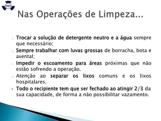 o   Trocar a solução de detergente neutro e a água sempre
    que necessário;
o   Sempre trabalhar com luvas grossas de borracha, bota e
    avental;
o   Impedir o escoamento para áreas próximas que não
    estão sofrendo a operação.
o   Atenção ao separar os lixos comuns e os lixos
    hospitalares.
   Todo o recipiente tem que ser fechado ao atingir 2/3 da
    sua capacidade, de forma a não possibilitar vazamento.
 