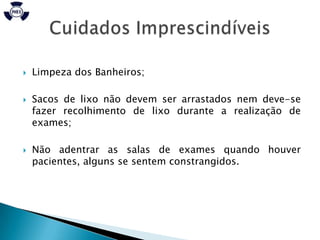    Limpeza dos Banheiros;

   Sacos de lixo não devem ser arrastados nem deve-se
    fazer recolhimento de lixo durante a realização de
    exames;

   Não adentrar as salas de exames quando houver
    pacientes, alguns se sentem constrangidos.
 