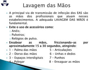    A principal via de transmissão de infecção dos EAS são
    as mãos dos profissionais que atuam nesses
    estabelecimentos. A adequada LAVAGEM DAS MÃOS é
    fundamental.
   Evite o uso de acessórios como:
    o Anéis;
    o Pulseiras;
    o Relógios de pulso.
   Ensaboar       as     mãos,      friccionando-as   por
    aproximadamente 15 a 30 segundos, atingindo:
   1 - Palma das mãos           5 – Articulações
   2 - Dorso das mãos           6 - Unhas e dedos
   3 - Espaços interdigitais   7 – Punhos
   4 – Polegar                 8 - Enxaguar as mãos
 