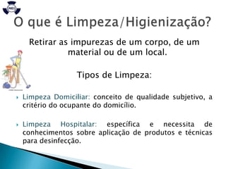 Retirar as impurezas de um corpo, de um
               material ou de um local.

                   Tipos de Limpeza:

   Limpeza Domiciliar: conceito de qualidade subjetivo, a
    critério do ocupante do domicílio.

   Limpeza Hospitalar: específica e necessita de
    conhecimentos sobre aplicação de produtos e técnicas
    para desinfecção.
 