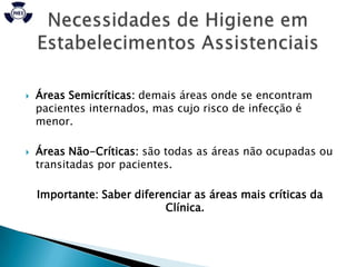    Áreas Semicríticas: demais áreas onde se encontram
    pacientes internados, mas cujo risco de infecção é
    menor.

   Áreas Não-Críticas: são todas as áreas não ocupadas ou
    transitadas por pacientes.

    Importante: Saber diferenciar as áreas mais críticas da
                            Clínica.
 