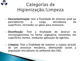    Descontaminação: tem a finalidade de eliminar total ou
    parcialmente       a     carga      microbiana      de
    superfícies, tornando-as aptas para manuseio.

   Desinfecção: Tem a finalidade de destruir os
    microorganismos na forma vegetativa, existentes em
    superfícies inertes, mediante aplicação de agentes.

   Limpeza: Tem a finalidade de remover a sujeira através
    de um processo mecânico, diminuindo assim a
    população microbiana no ambiente dos EAS.
 