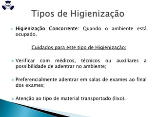    Higienização Concorrente: Quando o ambiente está
    ocupado.

          Cuidados para este tipo de Higienização:

   Verificar com médicos, técnicos ou         auxiliares   a
    possibilidade de adentrar no ambiente;

   Preferencialmente adentrar em salas de exames ao final
    dos exames;

   Atenção ao tipo de material transportado (lixo).
 