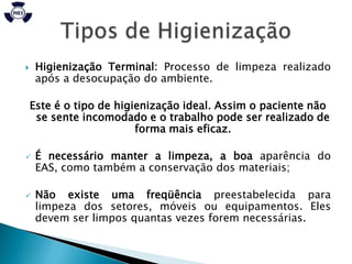     Higienização Terminal: Processo de limpeza realizado
     após a desocupação do ambiente.

    Este é o tipo de higienização ideal. Assim o paciente não
     se sente incomodado e o trabalho pode ser realizado de
                         forma mais eficaz.

    É necessário manter a limpeza, a boa aparência do
     EAS, como também a conservação dos materiais;

    Não existe uma freqüência preestabelecida para
     limpeza dos setores, móveis ou equipamentos. Eles
     devem ser limpos quantas vezes forem necessárias.
 