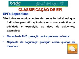 São todos os equipamentos de proteção individual que
indicados para utilização de acordo com cada tipo de
atividade e exposição ao risco de acidentes,
exemplos:
• Macacão de PVC: proteção contra produtos químicos.Macacão de PVC: proteção contra produtos químicos.
• Capacete de segurança: proteção contra quedas deCapacete de segurança: proteção contra quedas de
materiais.materiais.
EPI´s Específicos:
CLASSIFICAÇÃO DE EPICLASSIFICAÇÃO DE EPI
 