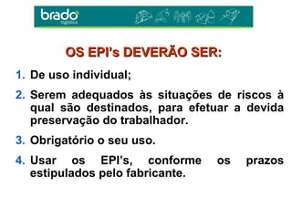 1. De uso individual;
2. Serem adequados às situações de riscos à
qual são destinados, para efetuar a devida
preservação do trabalhador.
3. Obrigatório o seu uso.
4. Usar os EPI’s, conforme os prazos
estipulados pelo fabricante.
OS EPI’s DEVERÃO SER:OS EPI’s DEVERÃO SER:
 