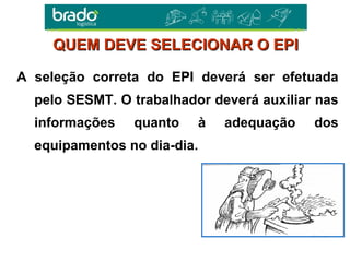 A seleção correta do EPI deverá ser efetuada
pelo SESMT. O trabalhador deverá auxiliar nas
informações quanto à adequação dos
equipamentos no dia-dia.
QUEM DEVE SELECIONAR O EPIQUEM DEVE SELECIONAR O EPI
 
