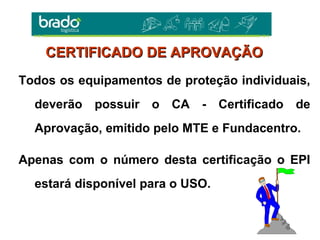 Todos os equipamentos de proteção individuais,
deverão possuir o CA - Certificado de
Aprovação, emitido pelo MTE e Fundacentro.
Apenas com o número desta certificação o EPI
estará disponível para o USO.
CERTIFICADO DE APROVAÇÃOCERTIFICADO DE APROVAÇÃO
 
