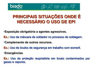 •Exposição obrigatória a agentes agressivos.Exposição obrigatória a agentes agressivos.
Ex.:Ex.: Uso da máscara de soldador no processo de soldagem.Uso da máscara de soldador no processo de soldagem.
•Complemento de outros recursos.Complemento de outros recursos.
Ex.:Ex.: Uso de óculos de segurança em trabalho com esmeril.Uso de óculos de segurança em trabalho com esmeril.
•EmergênciasEmergências
Ex.:Ex.: Uso de proteção respiratória em locais contaminados porUso de proteção respiratória em locais contaminados por
gases e vapores.gases e vapores.
PRINCIPAIS SITUAÇÕES ONDE ÉPRINCIPAIS SITUAÇÕES ONDE É
NECESSÁRIO O USO DE EPINECESSÁRIO O USO DE EPI
 