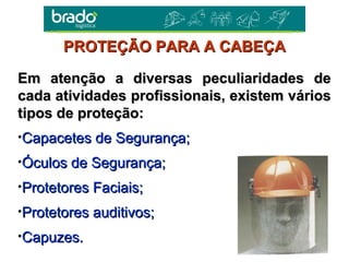 Em atenção a diversas peculiaridades deEm atenção a diversas peculiaridades de
cada atividades profissionais, existem várioscada atividades profissionais, existem vários
tipos de proteção:tipos de proteção:
•Capacetes de Segurança;Capacetes de Segurança;
•Óculos de Segurança;Óculos de Segurança;
•Protetores Faciais;Protetores Faciais;
•Protetores auditivos;Protetores auditivos;
•Capuzes.Capuzes.
PROTEÇÃO PARA A CABEÇAPROTEÇÃO PARA A CABEÇA
 