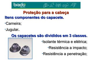 Itens componentes do capacete.Itens componentes do capacete.
•Carneira;Carneira;
•JugularJugular..
Os capacetes são divididos em 3 classes.Os capacetes são divididos em 3 classes.
•Isolante térmica e elétrica;Isolante térmica e elétrica;
•Resistência a impacto;Resistência a impacto;
•Resistência a penetração;Resistência a penetração;
Proteção para a cabeçaProteção para a cabeça
 