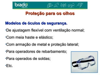 Modelos de óculos de segurança.Modelos de óculos de segurança.
•De ajustagem flexível com ventilação normal;De ajustagem flexível com ventilação normal;
•Com meia haste e elástico;Com meia haste e elástico;
•Com armação de metal e proteção lateral;Com armação de metal e proteção lateral;
•Para operadores de rebarbamento;Para operadores de rebarbamento;
•Para operados de soldas;Para operados de soldas;
•Etc.Etc.
Proteção para os olhosProteção para os olhos
 