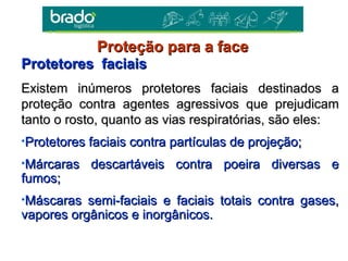 Protetores faciaisProtetores faciais
Existem inúmeros protetores faciais destinados aExistem inúmeros protetores faciais destinados a
proteção contra agentes agressivos que prejudicamproteção contra agentes agressivos que prejudicam
tanto o rosto, quanto as vias respiratórias, são eles:tanto o rosto, quanto as vias respiratórias, são eles:
•Protetores faciais contra partículas de projeção;Protetores faciais contra partículas de projeção;
•Márcaras descartáveis contra poeira diversas eMárcaras descartáveis contra poeira diversas e
fumos;fumos;
•Máscaras semi-faciais e faciais totais contra gases,Máscaras semi-faciais e faciais totais contra gases,
vapores orgânicos e inorgânicos.vapores orgânicos e inorgânicos.
Proteção para a faceProteção para a face
 