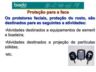 Os protetores faciais, proteção do rosto, sãoOs protetores faciais, proteção do rosto, são
destinados para as seguintes a atividades:destinados para as seguintes a atividades:
•Atividades destinados a equipamentos de esmerilAtividades destinados a equipamentos de esmeril
e lixadeira;e lixadeira;
•Atividades destinados a projeção de partículasAtividades destinados a projeção de partículas
sólidas;sólidas;
•etc.etc.
Proteção para a faceProteção para a face
 