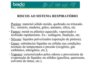 • Poeiras: material sólido moído, quebrado ou triturado.
Ex.: minério, madeira, grãos, amianto, sílica, etc.
• Fumos: metal ou plástico aquecido, vaporizado e
resfriado rapidamente. Ex.: soldagem, fundição, etc.
• Névoas: líquidos pulverizados (operação de pintura);
• Gases: substâncias líquidas ou sólidas nas condições
normais de temperatura e pressão (oxigênio, gás
carbônico, nitrogênio, etc.);
• Vapores: caracterizados pelos odores e proveniente da
evaporação de líquidos ou sólidos (gasolina, querosene,
solvente de tintas, etc.).
RISCOS AO SISTEMA RESPIRATÓRIO
 