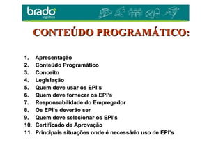 1.1. ApresentaçãoApresentação
2.2. Conteúdo ProgramáticoConteúdo Programático
3.3. ConceitoConceito
4.4. LegislaçãoLegislação
5.5. Quem deve usar os EPI’sQuem deve usar os EPI’s
6.6. Quem deve fornecer os EPI’sQuem deve fornecer os EPI’s
7.7. Responsabilidade do EmpregadorResponsabilidade do Empregador
8.8. Os EPI’s deverão serOs EPI’s deverão ser
9.9. Quem deve selecionar os EPI’sQuem deve selecionar os EPI’s
10.10. Certificado de AprovaçãoCertificado de Aprovação
11.11. Principais situações onde é necessário uso de EPI’sPrincipais situações onde é necessário uso de EPI’s
CONTEÚDO PROGRAMÁTICO:CONTEÚDO PROGRAMÁTICO:
 