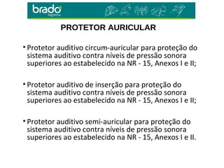 PROTETOR AURICULAR
• Protetor auditivo circum-auricular para proteção do
sistema auditivo contra níveis de pressão sonora
superiores ao estabelecido na NR - 15, Anexos I e II;
• Protetor auditivo de inserção para proteção do
sistema auditivo contra níveis de pressão sonora
superiores ao estabelecido na NR - 15, Anexos I e II;
• Protetor auditivo semi-auricular para proteção do
sistema auditivo contra níveis de pressão sonora
superiores ao estabelecido na NR - 15, Anexos I e II.
 