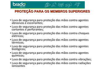 • Luva de segurança para proteção das mãos contra agentes
abrasivos e escoriantes;
• Luva de segurança para proteção das mãos contra agentes
cortantes e perfurantes;
• Luva de segurança para proteção das mãos contra choques
elétricos;
• Luva de segurança para proteção das mãos contra agentes
térmicos;
• Luva de segurança para proteção das mãos contra agentes
biológicos;
• Luva de segurança para proteção das mãos contra agentes
químicos;
• Luva de segurança para proteção das mãos contra vibrações;
• Luva de segurança para proteção das mãos contra radiações
ionizantes
PROTEÇÃO PARA OS MEMBROS SUPERIORESPROTEÇÃO PARA OS MEMBROS SUPERIORES
 