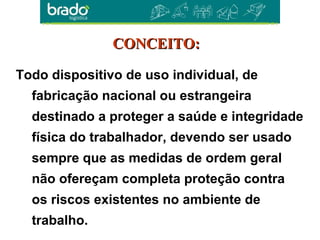 Todo dispositivo de uso individual, de
fabricação nacional ou estrangeira
destinado a proteger a saúde e integridade
física do trabalhador, devendo ser usado
sempre que as medidas de ordem geral
não ofereçam completa proteção contra
os riscos existentes no ambiente de
trabalho.
CONCEITO:CONCEITO:
 