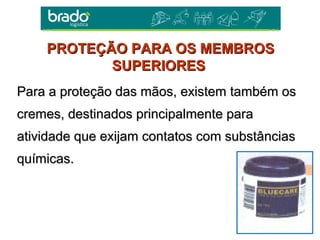 Para a proteção das mãos, existem também osPara a proteção das mãos, existem também os
cremes, destinados principalmente paracremes, destinados principalmente para
atividade que exijam contatos com substânciasatividade que exijam contatos com substâncias
químicas.químicas.
PROTEÇÃO PARA OS MEMBROSPROTEÇÃO PARA OS MEMBROS
SUPERIORESSUPERIORES
 