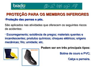 •Proteção das pernas e pés.Proteção das pernas e pés.
São aplicados nas atividades que oferecem os seguintes riscosSão aplicados nas atividades que oferecem os seguintes riscos
de acidentes:de acidentes:
• Escorregamento; existência de pregos; materiais quentes eEscorregamento; existência de pregos; materiais quentes e
incandescentes; produtos químicos; choques elétricos; origensincandescentes; produtos químicos; choques elétricos; origens
mecânicas; frio; umidade; etc.mecânicas; frio; umidade; etc.
Podem ser em três principais tipos:Podem ser em três principais tipos:
Botina de couro e PVC;Botina de couro e PVC;
Calça e perneira.Calça e perneira.
PROTEÇÃO PARA OS MEMBROS INFERIORESPROTEÇÃO PARA OS MEMBROS INFERIORES
 